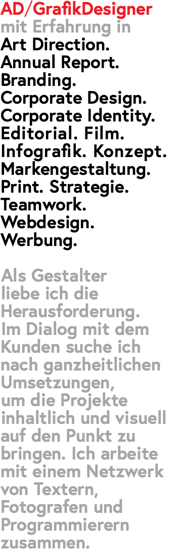 AD/GrafikDesigner mit Erfahrung in  Art Direction. Annual Report. Branding. Corporate Design. Corporate Identity. Editorial. Film. Infografik. Konzept. Markengestaltung. Print. Strategie. Teamwork. Webdesign. Werbung. Als Gestalter liebe ich die Herausforderung. Im Dialog mit dem Kunden suche ich nach ganzheitlichen Umsetzungen, um die Projekte inhaltlich und visuell auf den Punkt zu bringen. Ich arbeite mit einem Netzwerk von Textern, Fotografen und Programmierern zusammen.